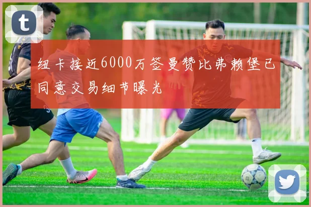 纽卡接近6000万签曼赞比弗赖堡已同意交易细节曝光