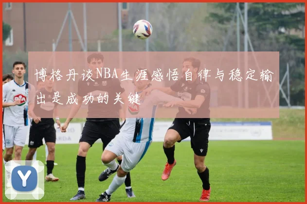 博格丹谈NBA生涯感悟自律与稳定输出是成功的关键