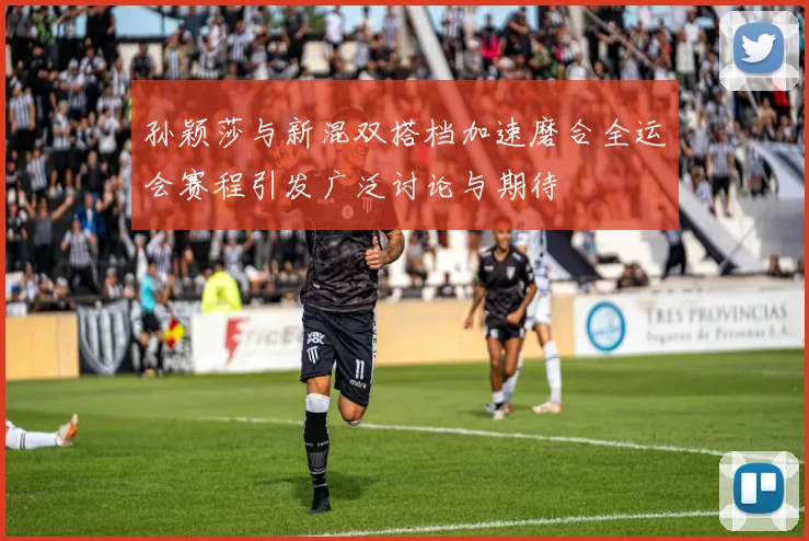 孙颖莎与新混双搭档加速磨合全运会赛程引发广泛讨论与期待