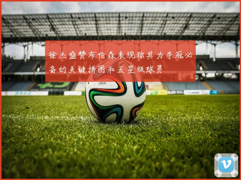 徐杰盛赞布伦森表现称其为夺冠必备的关键拼图和五星级球员