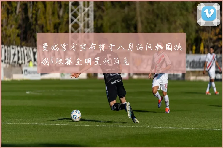 曼城官方宣布将于八月访问韩国挑战K联赛全明星和马竞