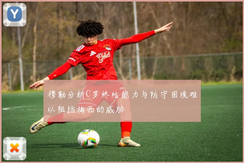 穆勒分析C罗终结能力与防守困境难以阻挡梅西的威胁