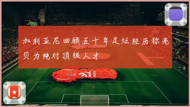 加利亚尼回顾五十年足坛经历称老贝为绝对顶级人才