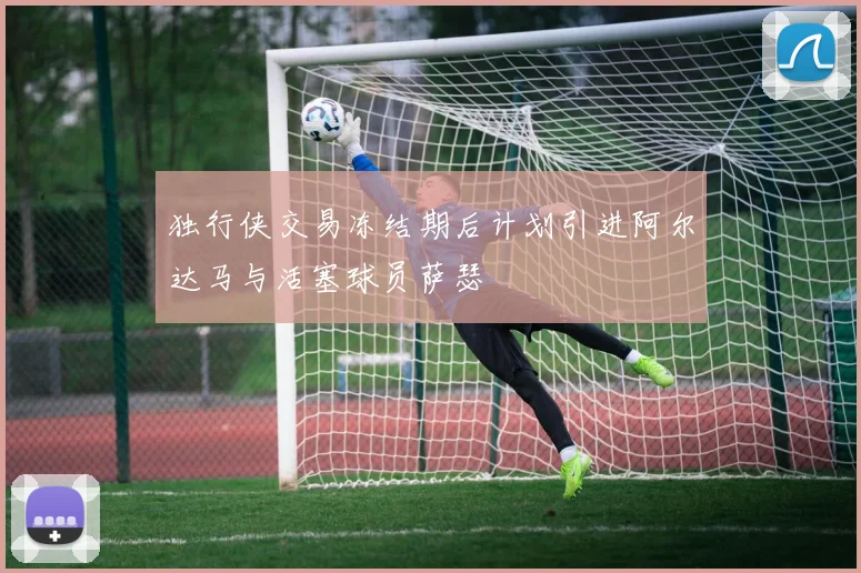 独行侠交易冻结期后计划引进阿尔达马与活塞球员萨瑟