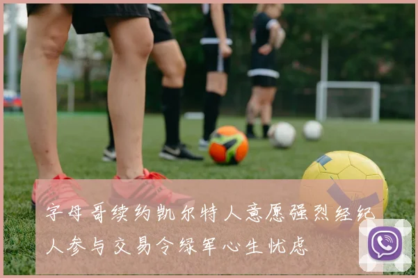 字母哥续约凯尔特人意愿强烈经纪人参与交易令绿军心生忧虑