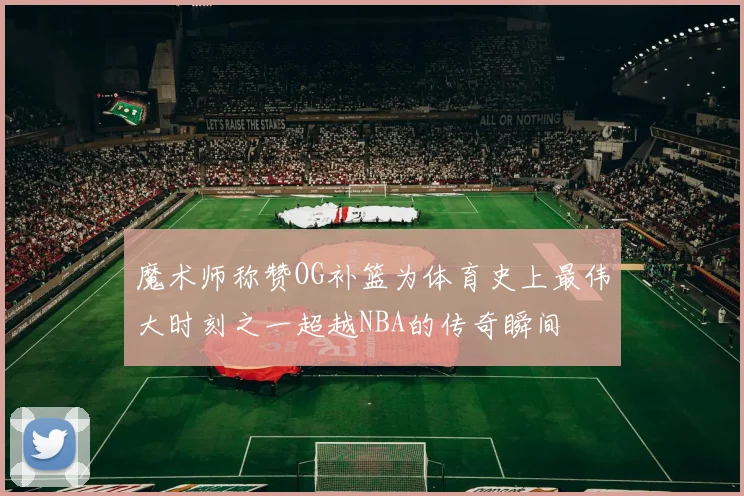 魔术师称赞OG补篮为体育史上最伟大时刻之一超越NBA的传奇瞬间