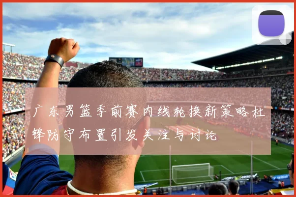 广东男篮季前赛内线轮换新策略杜锋防守布置引发关注与讨论