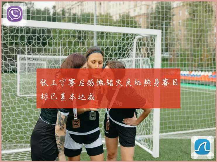 张玉宁赛后感慨错失良机热身赛目标已基本达成